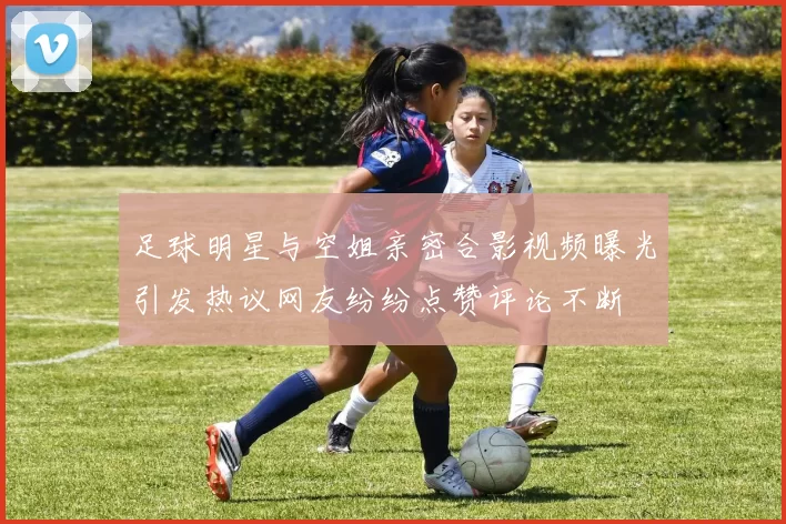 足球明星与空姐亲密合影视频曝光引发热议网友纷纷点赞评论不断