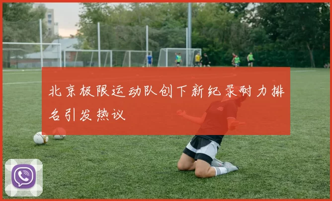 北京极限运动队创下新纪录耐力排名引发热议