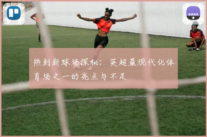 热刺新球场探秘：英超最现代化体育场之一的亮点与不足