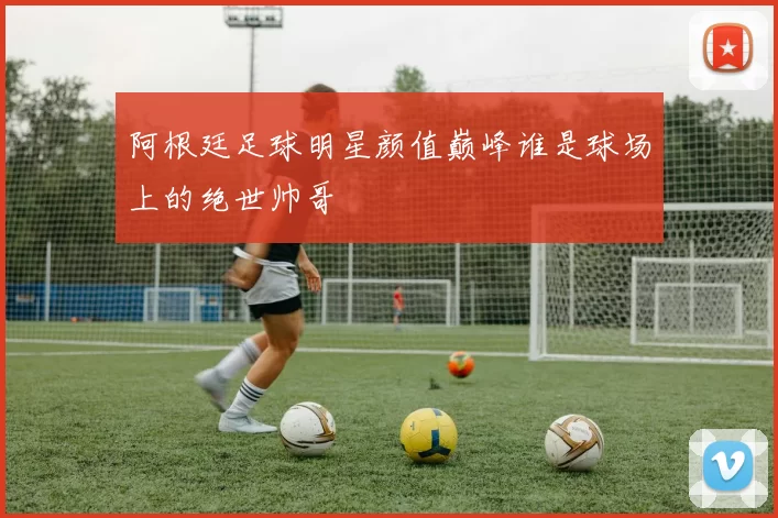 阿根廷足球明星颜值巅峰谁是球场上的绝世帅哥