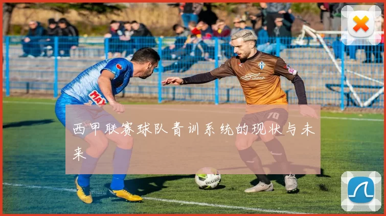 西甲联赛球队青训系统的现状与未来