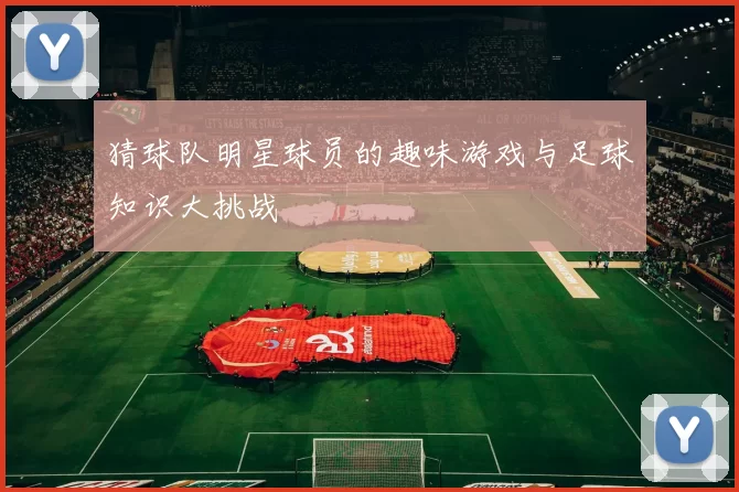猜球队明星球员的趣味游戏与足球知识大挑战