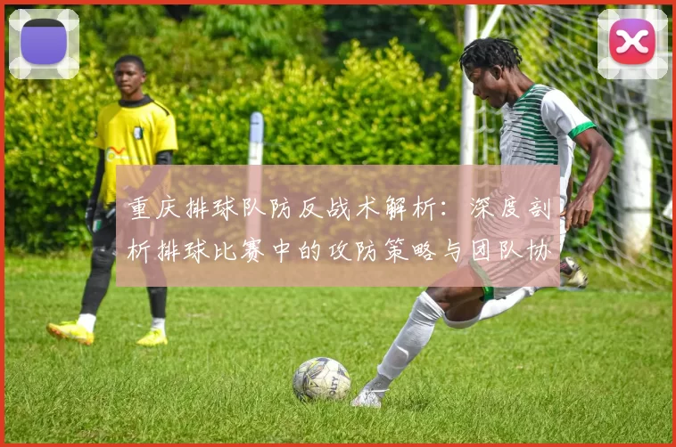 重庆排球队防反战术解析：深度剖析排球比赛中的攻防策略与团队协作