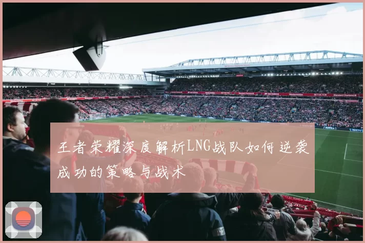 王者荣耀深度解析LNG战队如何逆袭成功的策略与战术