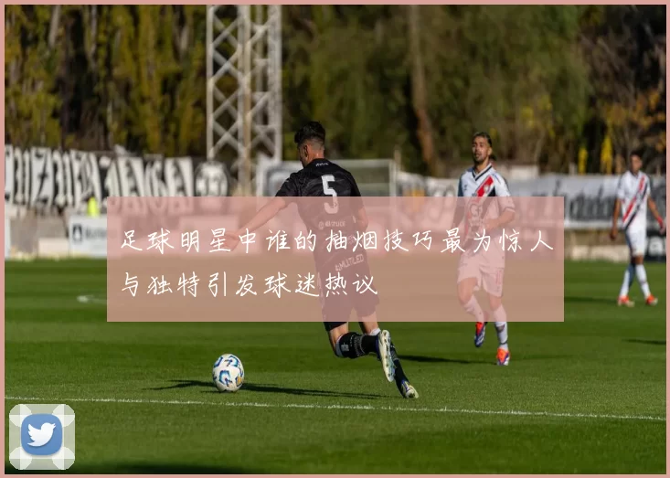 足球明星中谁的抽烟技巧最为惊人与独特引发球迷热议