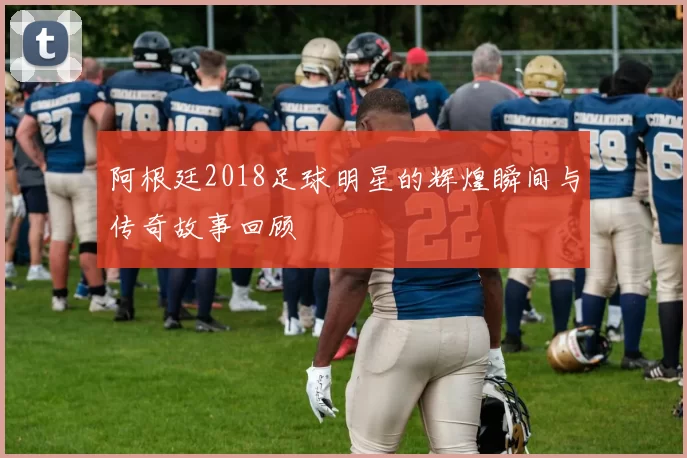 阿根廷2018足球明星的辉煌瞬间与传奇故事回顾