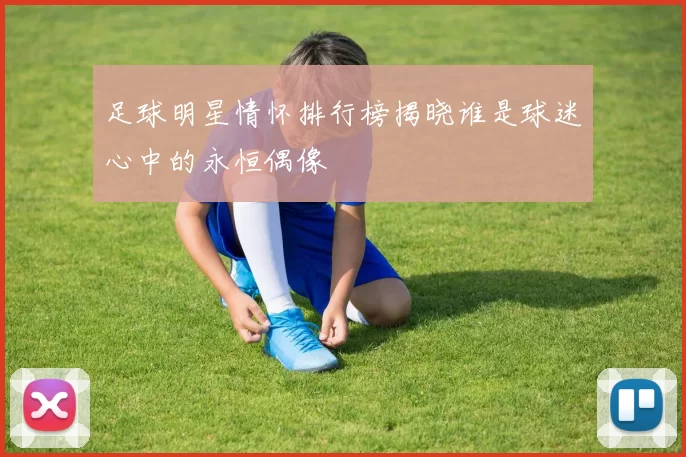 足球明星情怀排行榜揭晓谁是球迷心中的永恒偶像