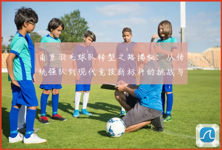 南京羽毛球队转型之路揭秘：从传统强队到现代竞技新标杆的挑战与机遇