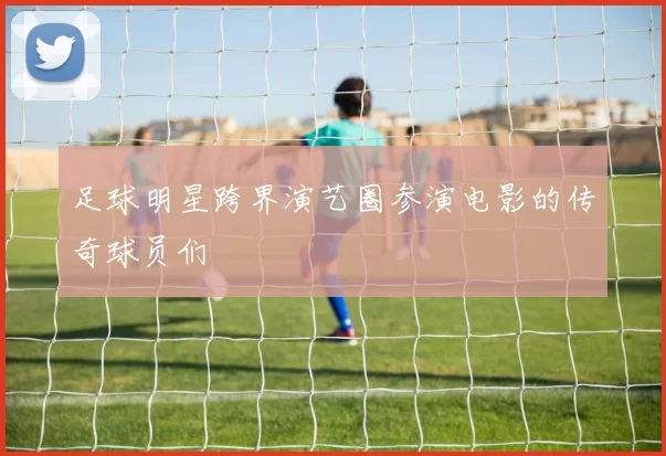 足球明星跨界演艺圈参演电影的传奇球员们