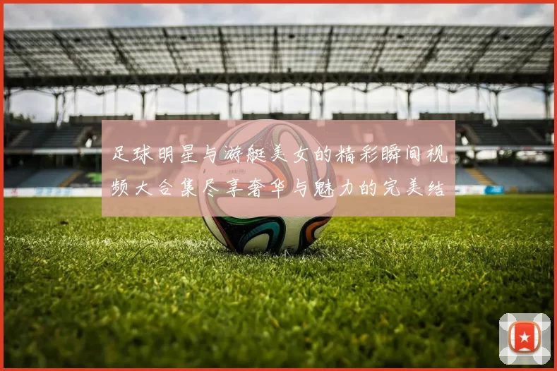 足球明星与游艇美女的精彩瞬间视频大合集尽享奢华与魅力的完美结合