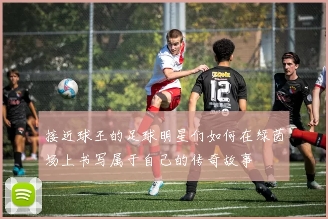 接近球王的足球明星们如何在绿茵场上书写属于自己的传奇故事