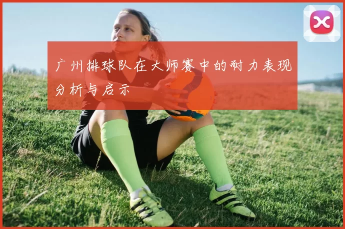 广州排球队在大师赛中的耐力表现分析与启示