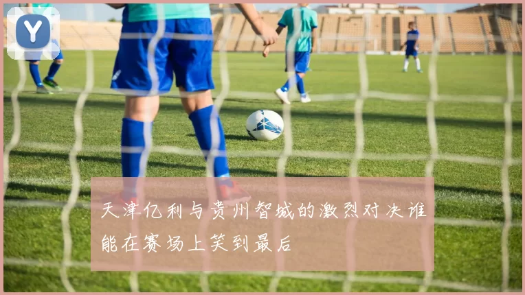 天津亿利与贵州智城的激烈对决谁能在赛场上笑到最后