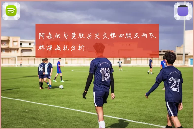 阿森纳与曼联历史交锋回顾及两队辉煌成就分析