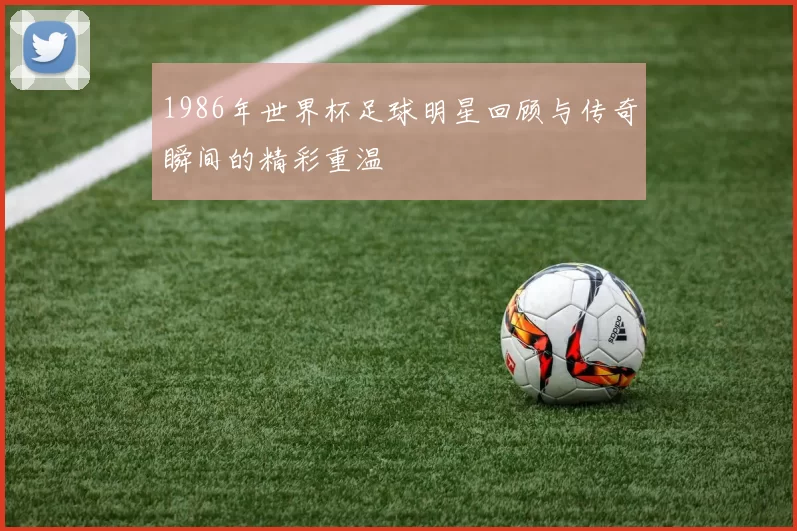 1986年世界杯足球明星回顾与传奇瞬间的精彩重温