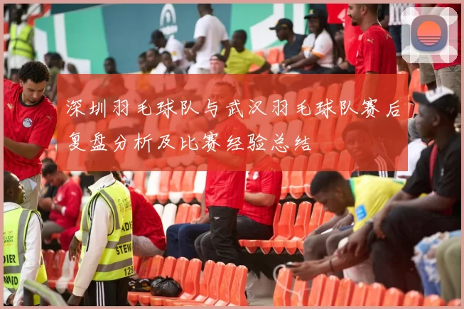 深圳羽毛球队与武汉羽毛球队赛后复盘分析及比赛经验总结