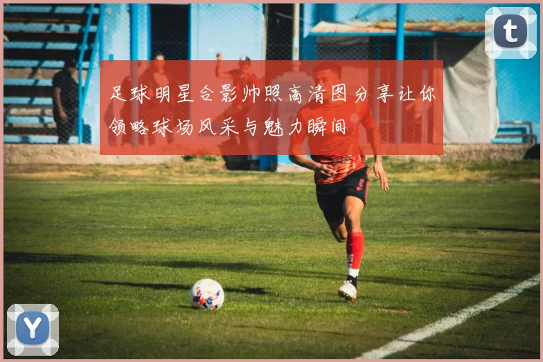 足球明星合影帅照高清图分享让你领略球场风采与魅力瞬间