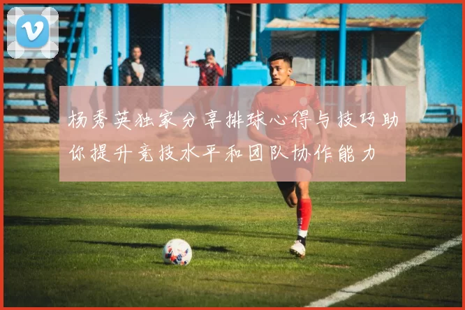 杨秀英独家分享排球心得与技巧助你提升竞技水平和团队协作能力