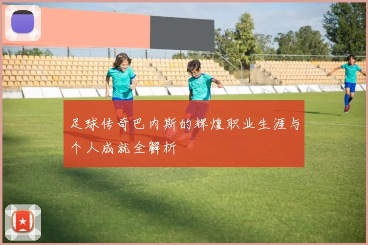 足球传奇巴内斯的辉煌职业生涯与个人成就全解析