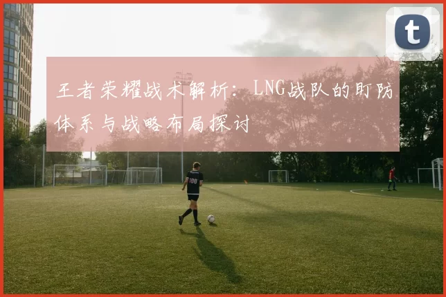 王者荣耀战术解析：LNG战队的盯防体系与战略布局探讨