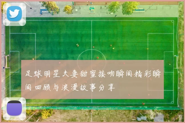 足球明星夫妻甜蜜接吻瞬间精彩瞬间回顾与浪漫故事分享