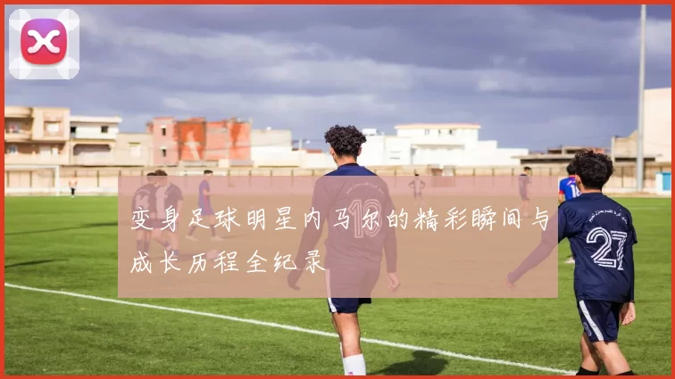 变身足球明星内马尔的精彩瞬间与成长历程全纪录