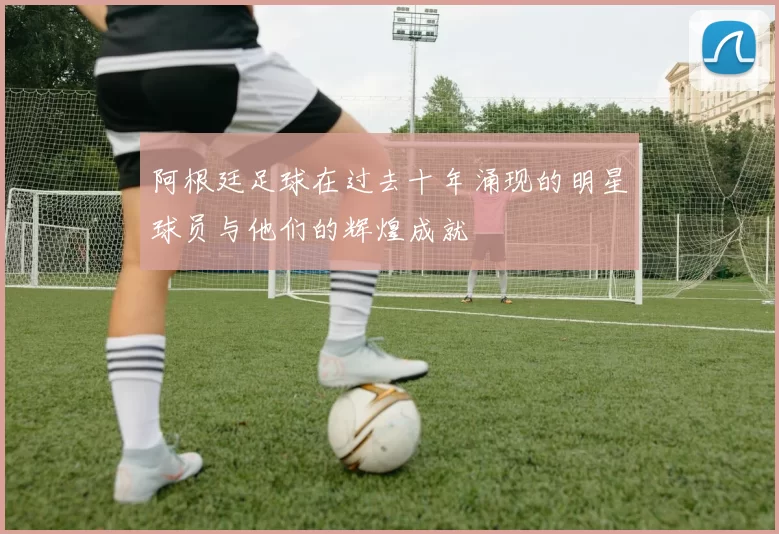 阿根廷足球在过去十年涌现的明星球员与他们的辉煌成就