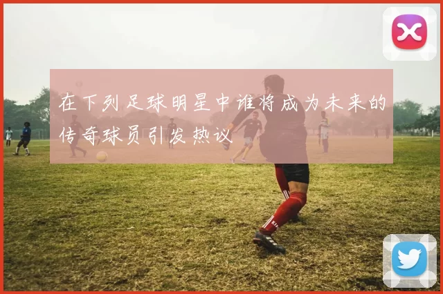 在下列足球明星中谁将成为未来的传奇球员引发热议