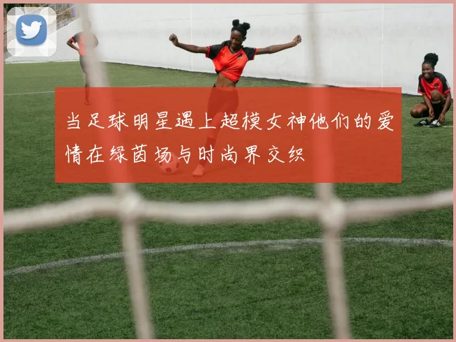 当足球明星遇上超模女神他们的爱情在绿茵场与时尚界交织