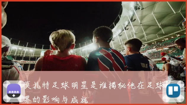 莫扎特足球明星是谁揭秘他在足球界的影响与成就