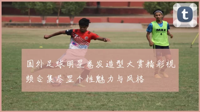 国外足球明星卷发造型大赏精彩视频合集尽显个性魅力与风格